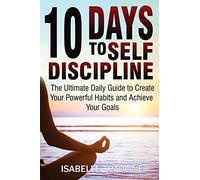 10 Days to Self-Discipline: The Ultimate Daily Guide to Create Your Powerful Habits and Achieve Your Goals