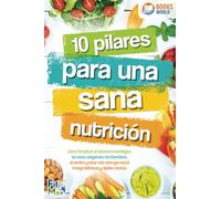 10 pilares para una sana nutrición. ¡Cómo fortalecer el sistema inmunológico, los vasos sanguíneos, los intestinos, el cerebro y estar más sano que nunca! Incluye deliciosas y rápidas recetas