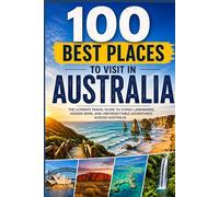 100 Best Places to Visit in Australia: The Ultimate Travel Guide to Iconic Cities, Outback Adventures, Great Reef Escapes, and Hidden Gems Across the Land Down Under
