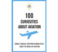 100 Curiosities About Aviation: UNIQUE, UNUSAL AND MIND-BLOWING FACTS ABOUT THE WORLD OF AVIATION