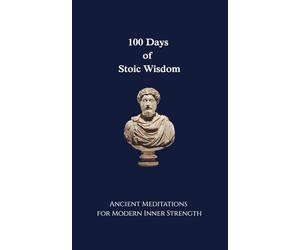 100 Days of Stoic Wisdom Ancient Meditations for Modern Inner Strength: Daily Stoic Reflections to Build Calm, Clarity, and Courage