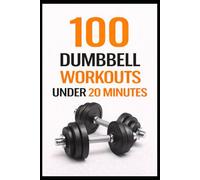 100 Dumbbell Workouts Under 20 Minutes: Time-Saving Home or Gym Workouts for Total-Body Fitness (100 Workouts)