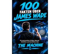 100 Fakten über James Wade: Die spannendsten Siege, Niederlagen, Rekorde, 9-Darter und Geschichten aus der Karriere von The Machine (Darts-Legenden & Stars)