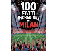 100 Fatti Incredibili Sul Calcio Milan: Curiosità, record e storie leggendarie della squadra rossonera che ha conquistato il mondo. (100 Curiosità sul Calcio Italiano)