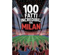 100 Fatti Incredibili Sul Calcio Milan: Curiosità, record e storie leggendarie della squadra rossonera che ha conquistato il mondo. (100 Curiosità sul Calcio Italiano)