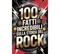 100 Fatti Incredibili sulla Storia del Rock: Dalle Origini Ribelli degli Anni ’50 alle Rivoluzioni Moderne (100 Fatti Incredibili - Le Leggende del Rock)
