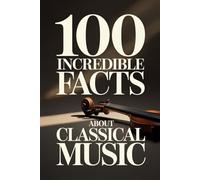 100 Incredible Facts About Classical Music: A Simple and Curiosity-Filled Guide to Composers, Operas, and Timeless Masterpieces (100 Amazing Facts: Masterminds of Classical Music)