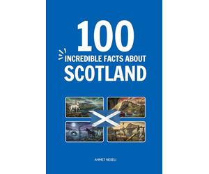 100 Incredible Facts About Scotland: Things You Should Know from Highland Clans and Kilts to World-Changing Inventions and Royal Secrets