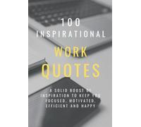 100 Inspirational Work Quotes: A Solid Boost Of Inspiration To Keep You Focused, Motivated, Efficient And Happy (100 Inspirational Quotes)