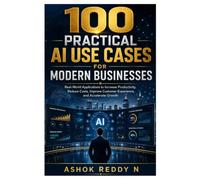 100 PRACTICAL AI USE CASES FOR MODERN BUSINESSES: Real-World Applications to Increase Productivity, Reduce Costs, Improve Customer Experience, and Accelerate Growth