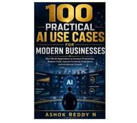100 PRACTICAL AI USE CASES FOR MODERN BUSINESSES: Real-World Applications to Increase Productivity, Reduce Costs, Improve Customer Experience, and Accelerate Growth