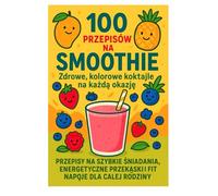 100 Przepisów na Smoothie: Przepisy na szybkie śniadania i fit napoje dla całej rodziny