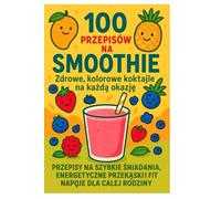 100 Przepisów na Smoothie: Przepisy na szybkie śniadaniai fit napoje dla całej rodziny