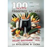 100 RICETTE Senza Glutine e Senza Lattosio per la Friggitrice ad Aria: Delizie Quotidiane Facili e Veloci dalla Colazione alla Cena. La Rivoluzione in Cucina