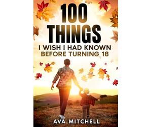 100 Things I Wish I Had Known Before Turning 18: Essential life lessons, mindset shifts, and practical advice for teenagers and young adults ... (The Adulting & Life Skills Mastery Series)