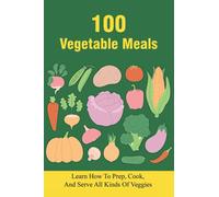 100 Vegetable Meals: Learn How To Prep, Cook, And Serve All Kinds Of Veggies: The Beginner'S Vegetarian Diet Plan