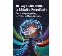 100 Ways to Use ChatGPT to Build a One-Person Empire: Turn AI Into Your Assistant, Copywriter, and Business Coach