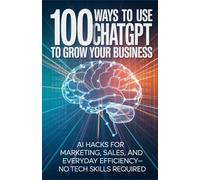 100 Ways to Use ChatGPT to Grow Your Business: AI Hacks for Marketing, Sales, and Everyday Efficiency-No Tech Skills Required
