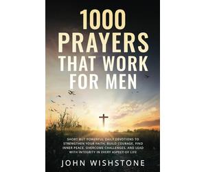 1000 Prayers That Work for Men: Short but Powerful Daily Devotions to Strengthen Your Faith, Build Courage, Find Inner Peace, Overcome Challenges, and Lead with Integrity in Every Aspect of Life