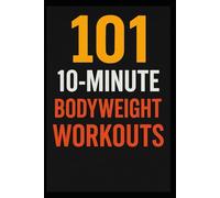 101 10-Minute Body Weight Workouts: Quick, Equipment-Free Routines to Build Strength, Burn Fat, and Boost Endurance Anytime, Anywhere (The 101 Workout Series)
