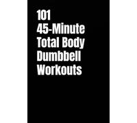 101 45-Minute Total Body Dumbbell Workouts: Build Muscle, Burn Fat, and Transform Your Body in Just 45 Minutes a Day (The 101 Workout Series)