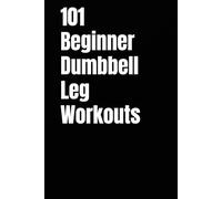 101 Beginner Dumbbell Leg Workouts: Build Stronger Legs, Improve Balance, and Boost Endurance with Quick & Effective Lower Body Workouts (The 101 Workout Series)