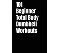 101 Beginner Total Body Dumbbell Workouts: Simple Routines to Build Strength, Burn Fat, and Transform Your Body (The 101 Workout Series)