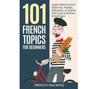 101 French Topics For Beginners - Learn French With essential Words, Grammar, & Idioms Through Everyday Situations