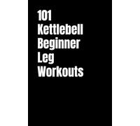 101 Kettlebell Beginner Leg Workouts: Transform Your Legs with Beginner Friendly Kettlebell Training (101 Beginner Workouts)