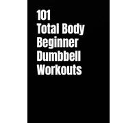 101 Total Body Beginner Dumbbell Workouts: Simple 20-30 Minute Workouts to Build Strength and Burn Fat (101 Beginner Workouts)