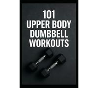101 Upper Body Dumbbell Workouts: Transform Your Upper Body with Simple, Powerful Dumbbell Routine (The 101 Workout Series)