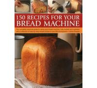 150 Recipes for Your Bread Machine: The Complete Practical Guide to Using Your Bread Machine, Fully Revised and Updated, with a Collection of Step-By-Step Recipes, Shown in Over 600 Photographs