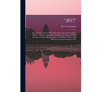 "1857": In Commemoration Of The 50th Anniversary Of The Indian Mutiny: With An Appendix Containing The Names Of The Survivors Of The Officers, ... Officers And Men Who Fought In India In 1857