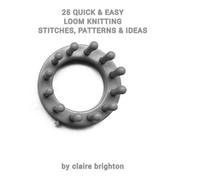 25 QUICK & EASY LOOM KNITTING STITCHES, PATTERNS & IDEAS: by claire brighton