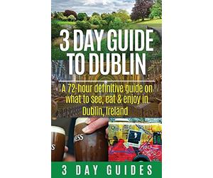 3 Day Guide to Dublin: A 72-hour Definitive Guide on What to See, Eat and Enjoy in Dublin, Ireland: Volume 11 (3 Day Travel Guides)
