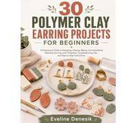 30 POLYMER CLAY EARRING PROJECTS FOR BEGINNERS: A Progressive Guide to Designing, Shaping, Baking, and Assembling Wearable Earrings with Templates, Troubleshooting Tips, and Step-by-Step Instructions