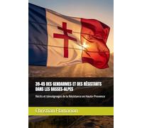 39-45 DES GENDARMES ET DES RÉSISTANTS DANS LES BASSES-ALPES: Récits et témoignages de la Résistance en Haute-Provence