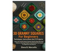3D Granny Squares For Beginners; Techniques, Instructions And 15 Projects: Learn 3D Crochet Granny Squares Step By Step With Easy Patterns, Stunning ... Essential Techniques For Beginners And Beyond