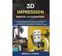 3D IMPRESSION MANUEL D'UTILISATION: Un manuel pratique, étape par étape, qui vous guide de la première édition au niveau professionnel - pour un apprentissage sûr, le dépannage et la conception créati