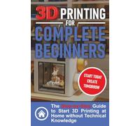 3D Printing for Complete Beginners: The Step-by-Step Guide to Start 3D Printing at Home without Technical Knowledge