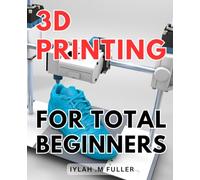3d Printing For Total Beginners: The Ultimate Guide to Getting Started with 3D Printing: Unleash Your Creativity Today