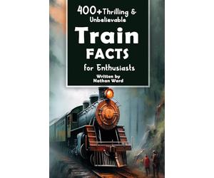 400+ Thrilling & Unbelievable Train Facts for Enthusiasts: Explore Legendary Engineers, Railroad Feats, Cutting-Edge Technology & Much More! (The Ultimate Gift for Railway Fans & History Buffs)