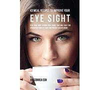 43 Meal Recipes to Improve Your Eye Sight: Feed Your Body Vitamin Rich Foods That Will Help You Strengthen Your Eye Sight and Prevent Loss of Vision