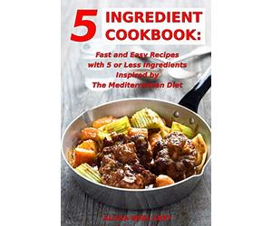 5 Ingredient Cookbook: Fast and Easy Recipes With 5 or Less Ingredients Inspired by The Mediterranean Diet: Everyday Cooking for Busy People on a Budget (Healthy Cooking and Eating)