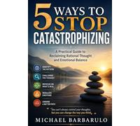 5 Ways to Stop Catastrophizing: A Practical Guide to Reclaiming Rational Thought and Emotional Balance