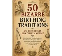 50 Bizarre Birthing Traditions We Thankfully Don’t Have Anymore: Shocking Labor Rituals, Dangerous Birth Practices, Forgotten Midwives, and Strange Childbirth Customs from Ancient Civilizations Around