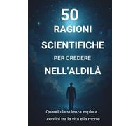 50 RAGIONI SCIENTIFICHE PER CREDERE NELL'ALDILÀ: Quando la scienza esplora i confini tra la vita e la morte
