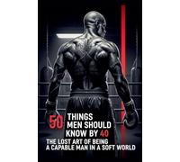 50 Things Men Should Know By 40: The Lost Art Of Being A Capable Man In A Soft World