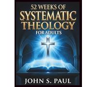 52 WEEKS OF SYSTEMATIC THEOLOGY FOR ADULTS: Know What You Believe and Why A Year of Deep Biblical Doctrine, Solid Theological Foundations and Life-Shaping Scripture Study