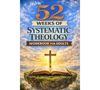 52 WEEKS OF SYSTEMATIC THEOLOGY WORKBOOK FOR ADULTS: A Year-Long Bible Study Guide to Christian Theology and Doctrine for Adults to Build Strong, Confident Faith